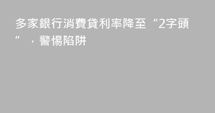 多家銀行消費貸利率降至“2字頭”，警惕陷阱