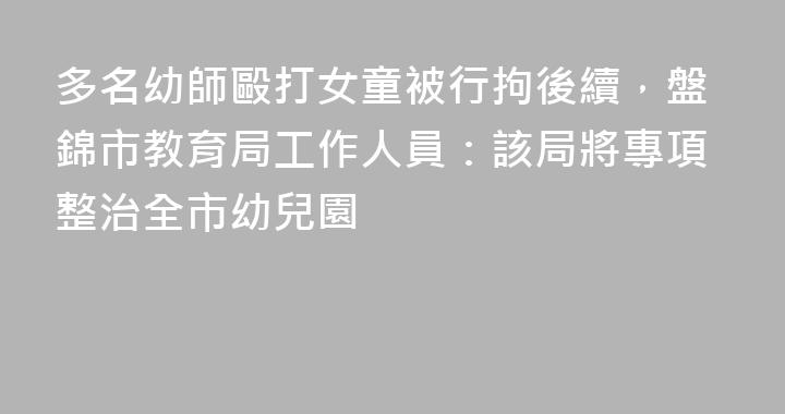 多名幼師毆打女童被行拘後續，盤錦市教育局工作人員：該局將專項整治全市幼兒園