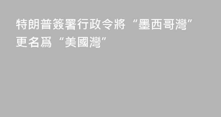 特朗普簽署行政令將“墨西哥灣”更名爲“美國灣”