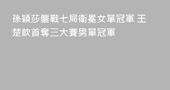 孫穎莎鏖戰七局衛冕女單冠軍 王楚欽首奪三大賽男單冠軍