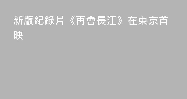 新版紀錄片《再會長江》在東京首映