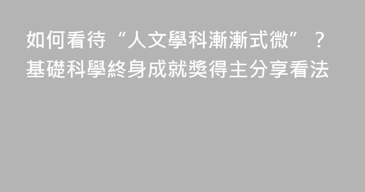如何看待“人文學科漸漸式微”？基礎科學終身成就獎得主分享看法
