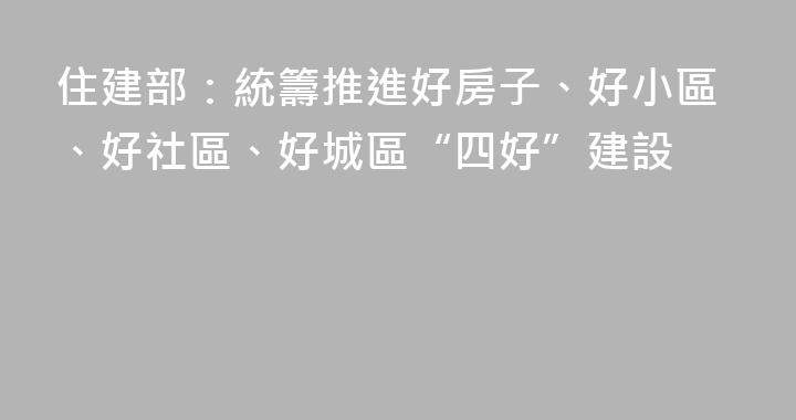 住建部：統籌推進好房子、好小區、好社區、好城區“四好”建設
