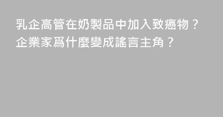 乳企高管在奶製品中加入致癌物？企業家爲什麼變成謠言主角？