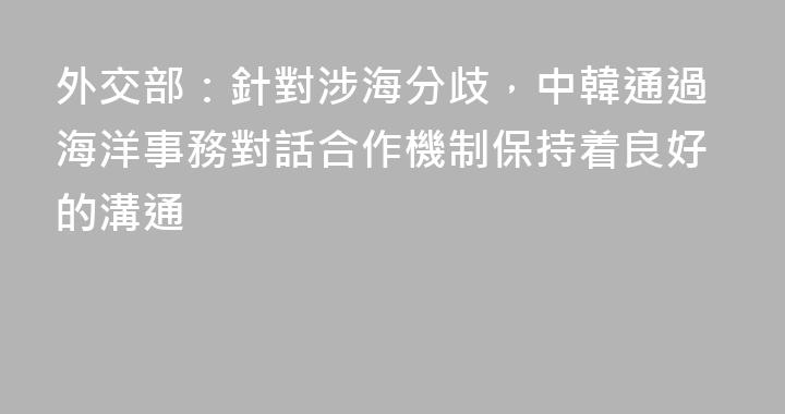 外交部：針對涉海分歧，中韓通過海洋事務對話合作機制保持着良好的溝通