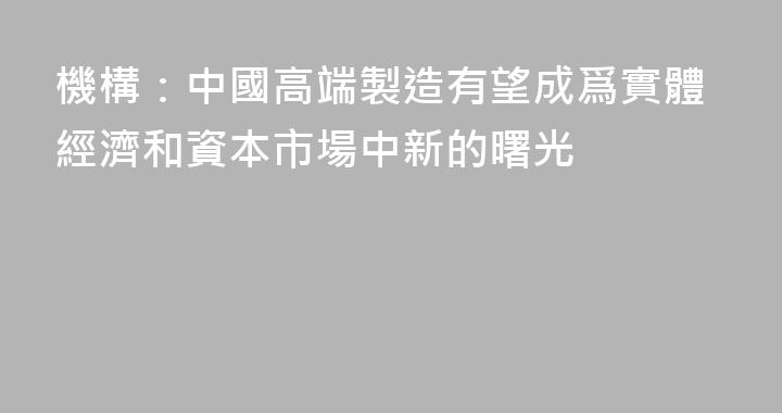 機構：中國高端製造有望成爲實體經濟和資本市場中新的曙光