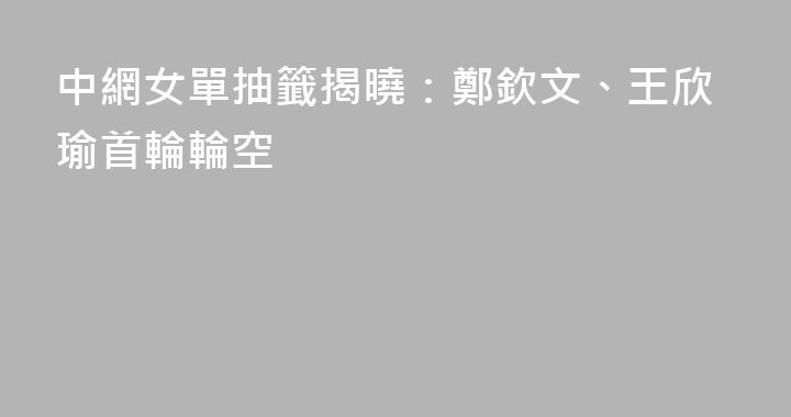 中網女單抽籤揭曉：鄭欽文、王欣瑜首輪輪空