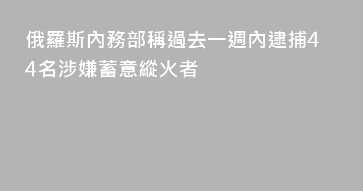 俄羅斯內務部稱過去一週內逮捕44名涉嫌蓄意縱火者