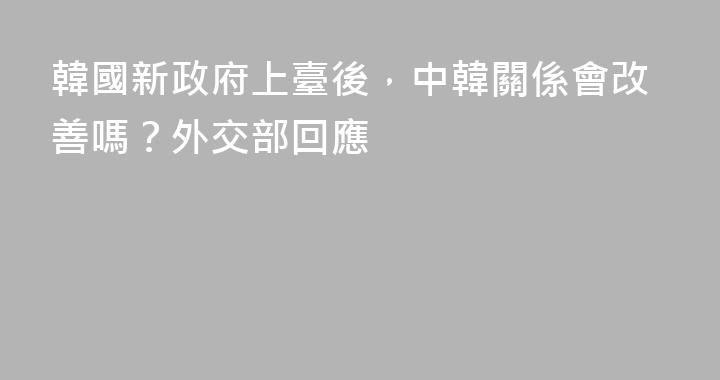 韓國新政府上臺後，中韓關係會改善嗎？外交部回應