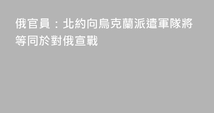 俄官員：北約向烏克蘭派遣軍隊將等同於對俄宣戰