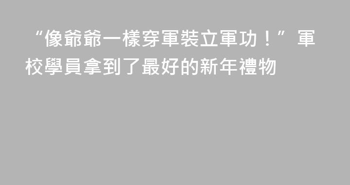 “像爺爺一樣穿軍裝立軍功！”軍校學員拿到了最好的新年禮物