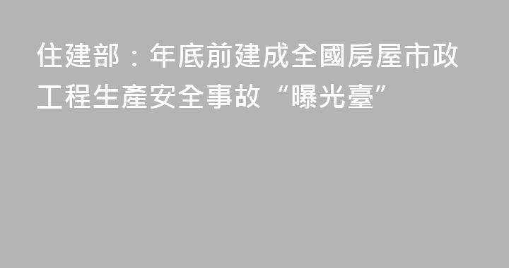 住建部：年底前建成全國房屋市政工程生產安全事故“曝光臺”