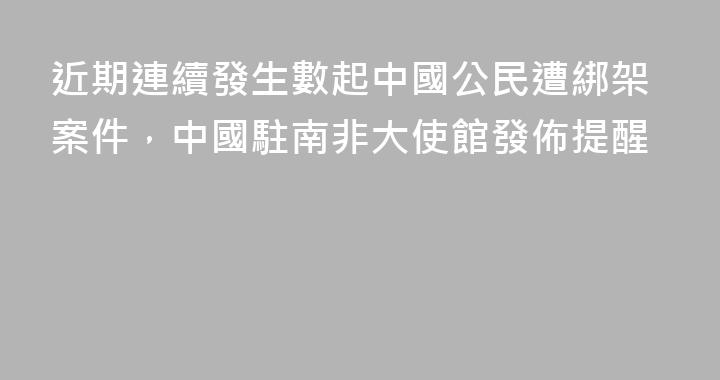 近期連續發生數起中國公民遭綁架案件，中國駐南非大使館發佈提醒