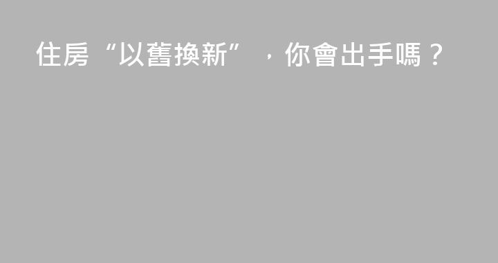 住房“以舊換新”，你會出手嗎？