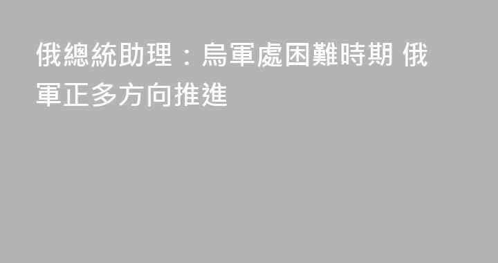 俄總統助理：烏軍處困難時期 俄軍正多方向推進