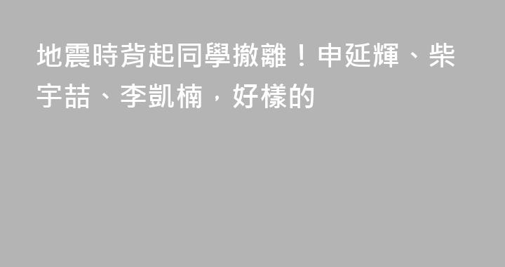 地震時背起同學撤離！申延輝、柴宇喆、李凱楠，好樣的