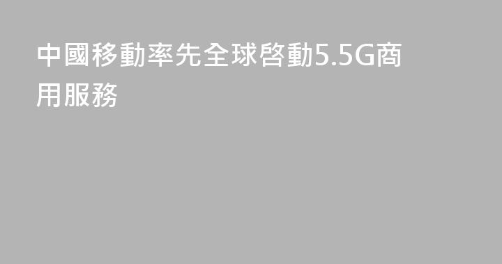中國移動率先全球啓動5.5G商用服務