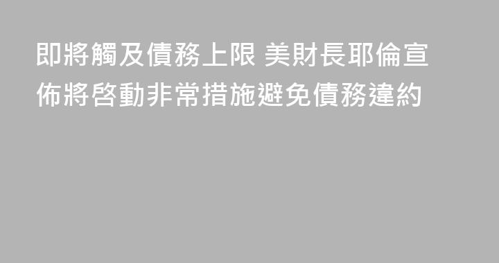 即將觸及債務上限 美財長耶倫宣佈將啓動非常措施避免債務違約