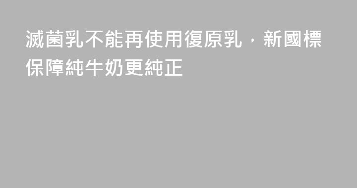 滅菌乳不能再使用復原乳，新國標保障純牛奶更純正
