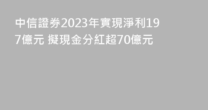 中信證券2023年實現淨利197億元 擬現金分紅超70億元