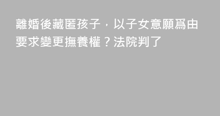 離婚後藏匿孩子，以子女意願爲由要求變更撫養權？法院判了