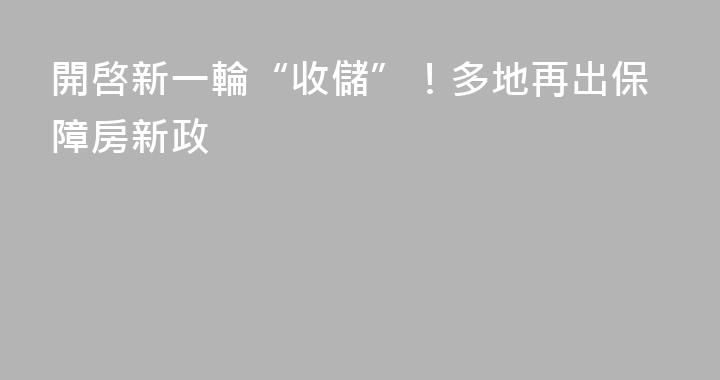 開啓新一輪“收儲”！多地再出保障房新政