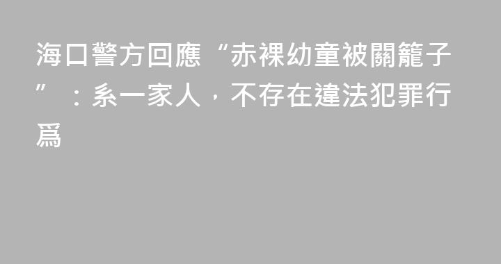 海口警方回應“赤裸幼童被關籠子”：系一家人，不存在違法犯罪行爲