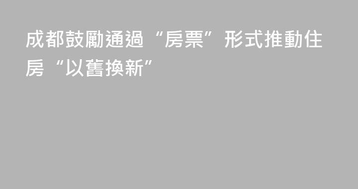 成都鼓勵通過“房票”形式推動住房“以舊換新”