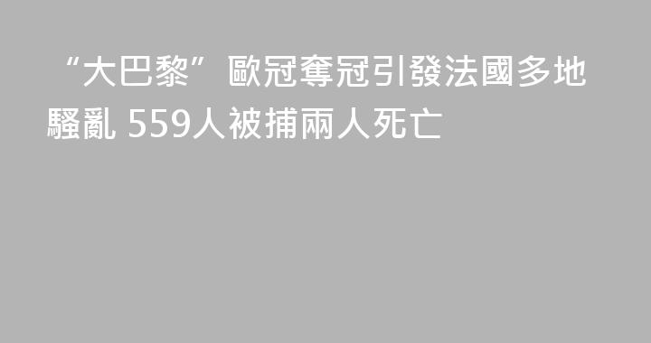 “大巴黎”歐冠奪冠引發法國多地騷亂 559人被捕兩人死亡