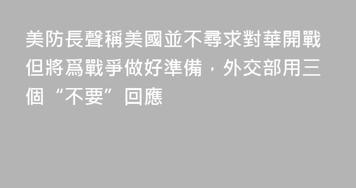 美防長聲稱美國並不尋求對華開戰但將爲戰爭做好準備，外交部用三個“不要”回應