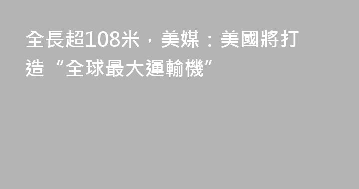 全長超108米，美媒：美國將打造“全球最大運輸機”