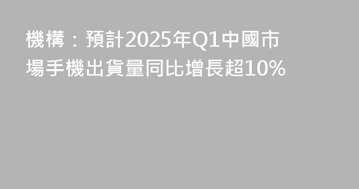 機構：預計2025年Q1中國市場手機出貨量同比增長超10%