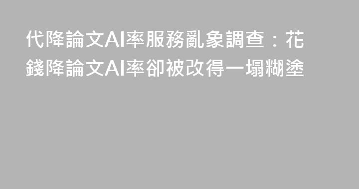 代降論文AI率服務亂象調查：花錢降論文AI率卻被改得一塌糊塗