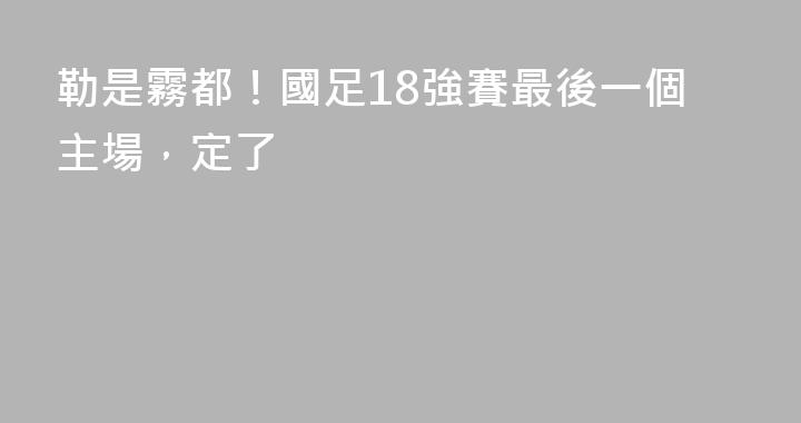 勒是霧都！國足18強賽最後一個主場，定了