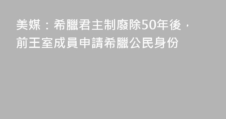 美媒：希臘君主制廢除50年後，前王室成員申請希臘公民身份