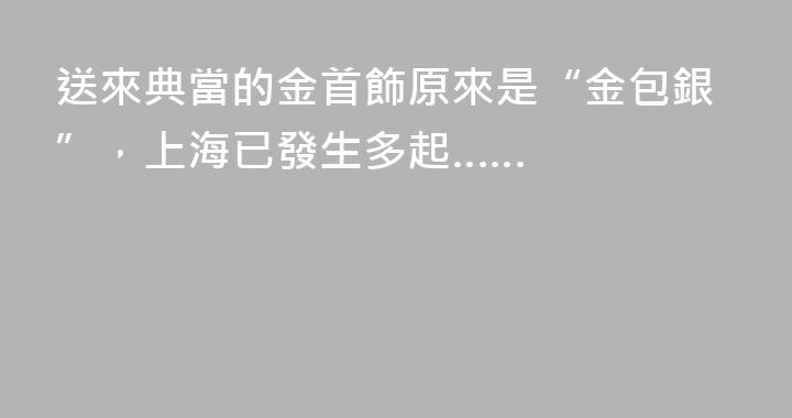 送來典當的金首飾原來是“金包銀”，上海已發生多起……