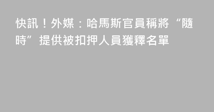 快訊！外媒：哈馬斯官員稱將“隨時”提供被扣押人員獲釋名單