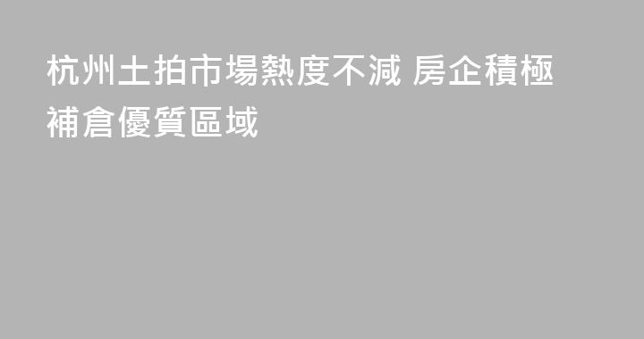 杭州土拍市場熱度不減 房企積極補倉優質區域