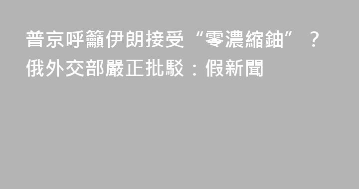 普京呼籲伊朗接受“零濃縮鈾”？俄外交部嚴正批駁：假新聞