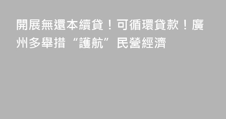 開展無還本續貸！可循環貸款！廣州多舉措“護航”民營經濟