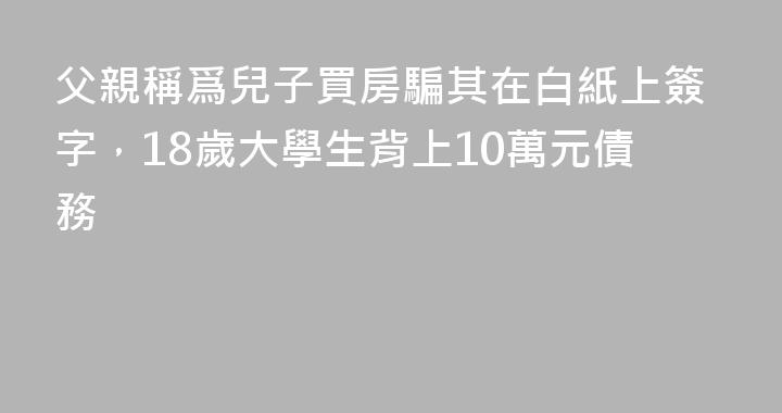 父親稱爲兒子買房騙其在白紙上簽字，18歲大學生背上10萬元債務