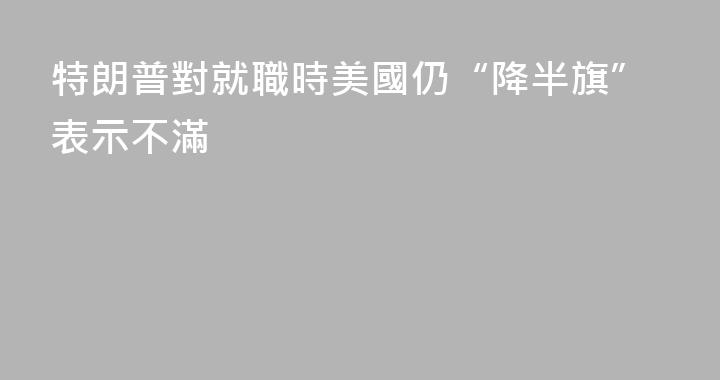 特朗普對就職時美國仍“降半旗”表示不滿