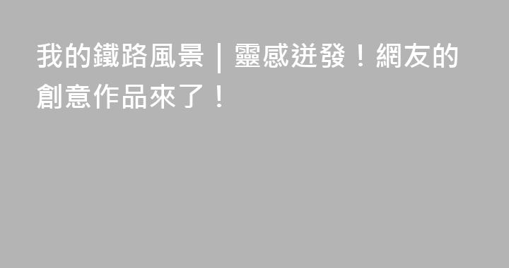 我的鐵路風景｜靈感迸發！網友的創意作品來了！