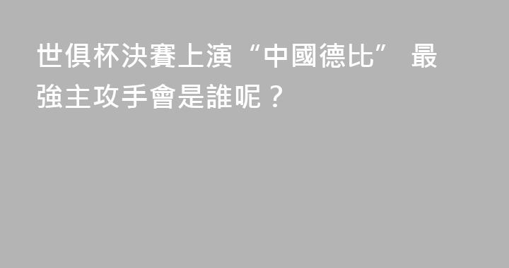 世俱杯決賽上演“中國德比” 最強主攻手會是誰呢？