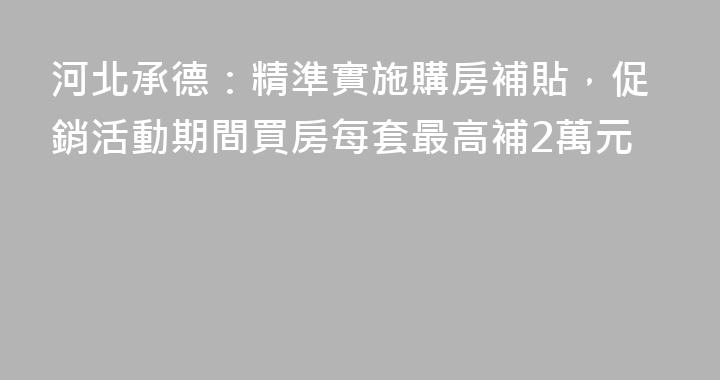 河北承德：精準實施購房補貼，促銷活動期間買房每套最高補2萬元
