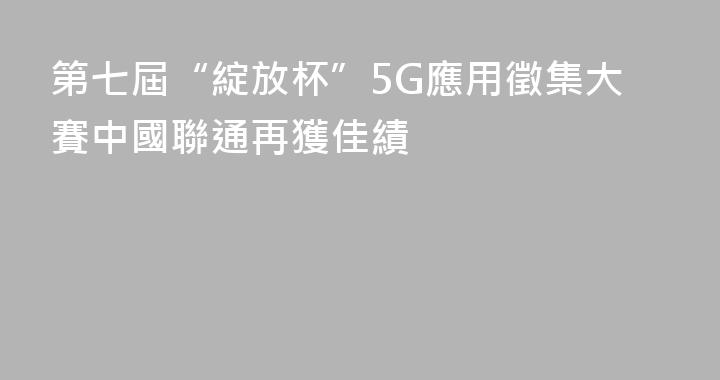 第七屆“綻放杯”5G應用徵集大賽中國聯通再獲佳績