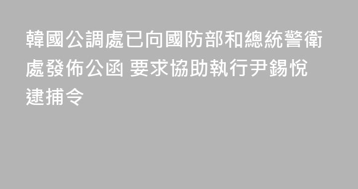 韓國公調處已向國防部和總統警衛處發佈公函 要求協助執行尹錫悅逮捕令