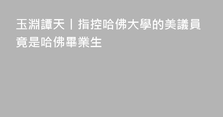 玉淵譚天丨指控哈佛大學的美議員竟是哈佛畢業生