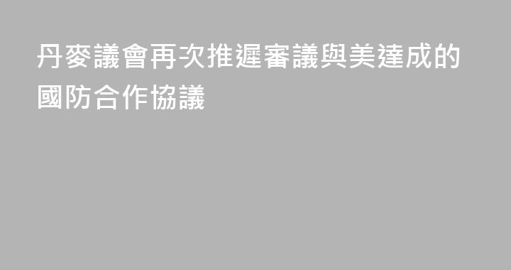 丹麥議會再次推遲審議與美達成的國防合作協議