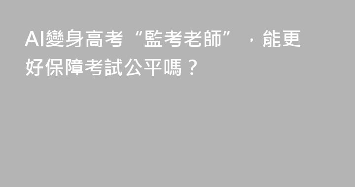 AI變身高考“監考老師”，能更好保障考試公平嗎？